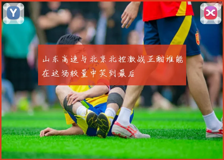 山东高速与北京北控激战正酣谁能在这场较量中笑到最后