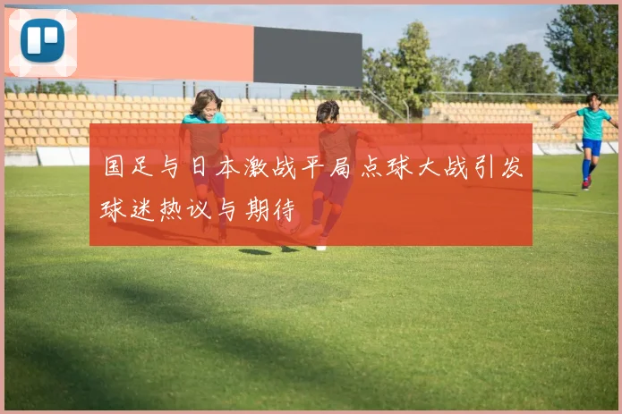国足与日本激战平局点球大战引发球迷热议与期待