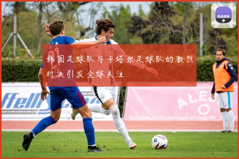 韩国足球队与卡塔尔足球队的激烈对决引发全球关注