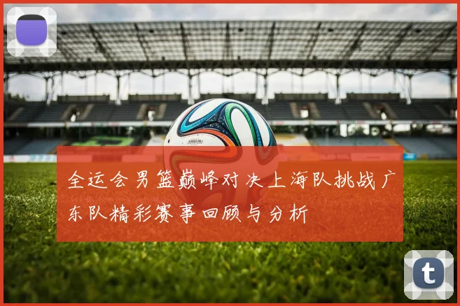 全运会男篮巅峰对决上海队挑战广东队精彩赛事回顾与分析