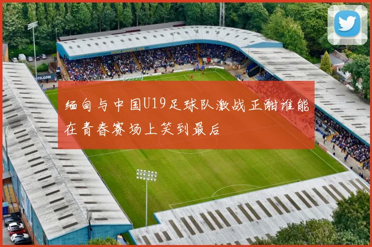 缅甸与中国U19足球队激战正酣谁能在青春赛场上笑到最后