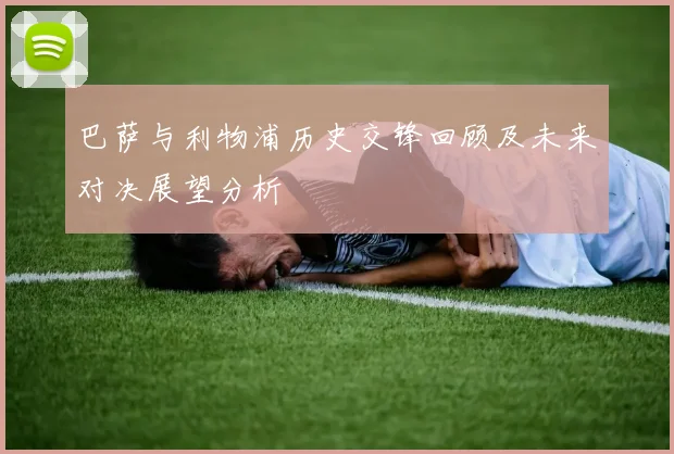 巴萨与利物浦历史交锋回顾及未来对决展望分析