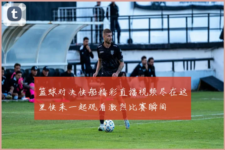 篮球对决快船精彩直播视频尽在这里快来一起观看激烈比赛瞬间