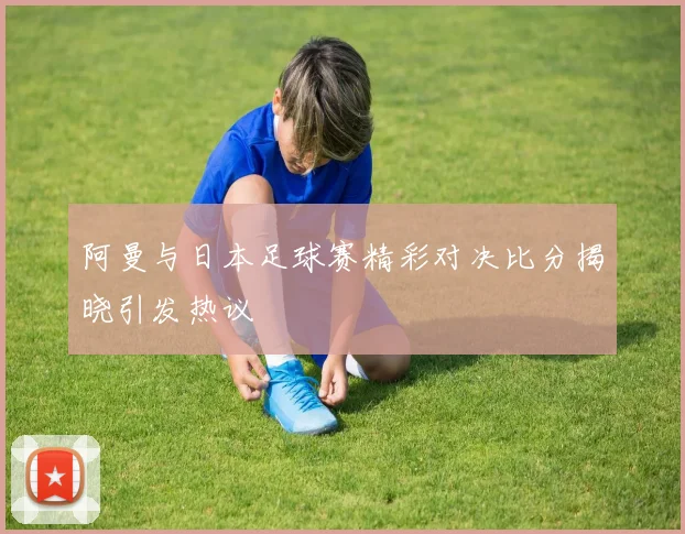 阿曼与日本足球赛精彩对决比分揭晓引发热议