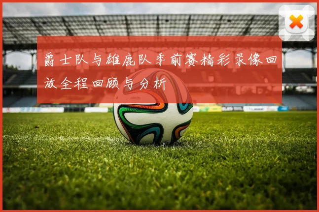 爵士队与雄鹿队季前赛精彩录像回放全程回顾与分析