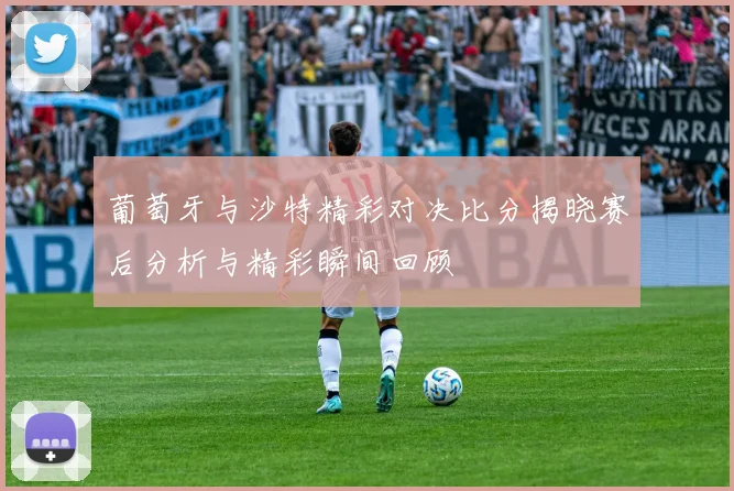 葡萄牙与沙特精彩对决比分揭晓赛后分析与精彩瞬间回顾