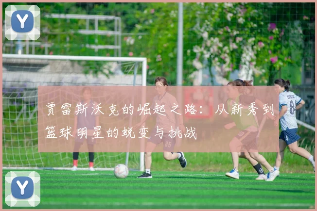 贾雷斯沃克的崛起之路：从新秀到篮球明星的蜕变与挑战