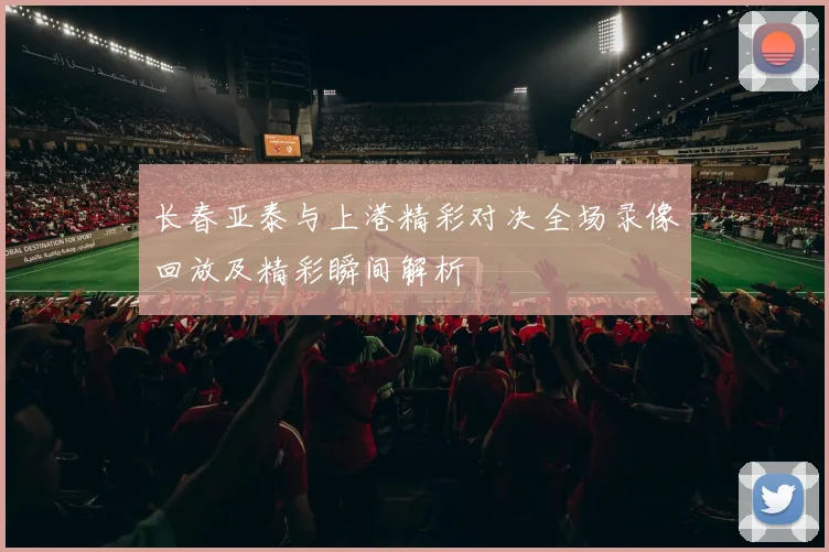 长春亚泰与上港精彩对决全场录像回放及精彩瞬间解析