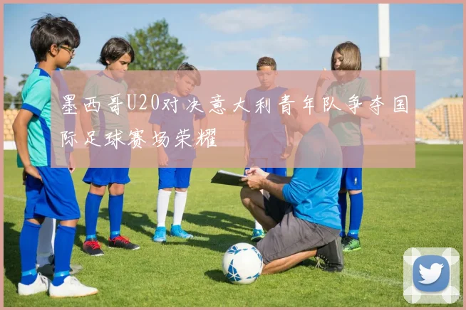 墨西哥U20对决意大利青年队争夺国际足球赛场荣耀
