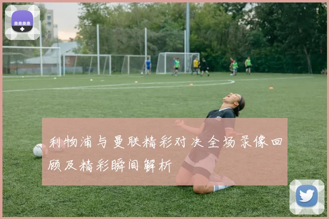 利物浦与曼联精彩对决全场录像回顾及精彩瞬间解析