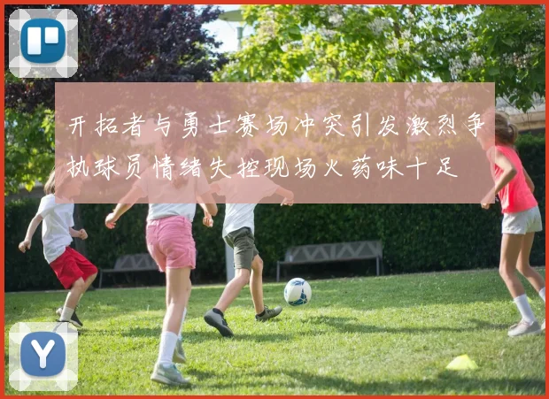 开拓者与勇士赛场冲突引发激烈争执球员情绪失控现场火药味十足