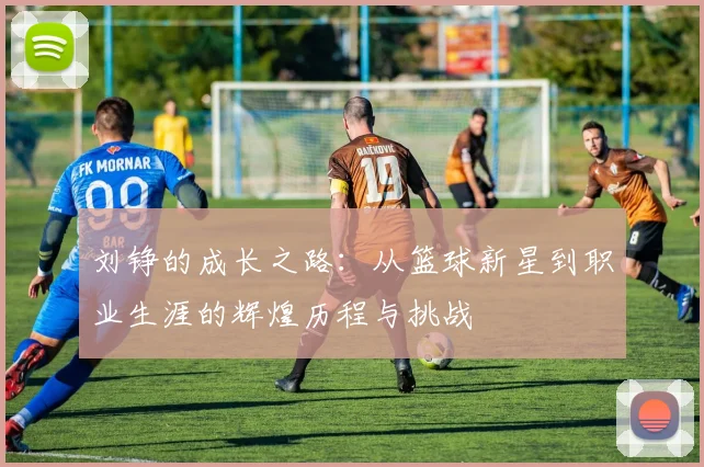 刘铮的成长之路：从篮球新星到职业生涯的辉煌历程与挑战