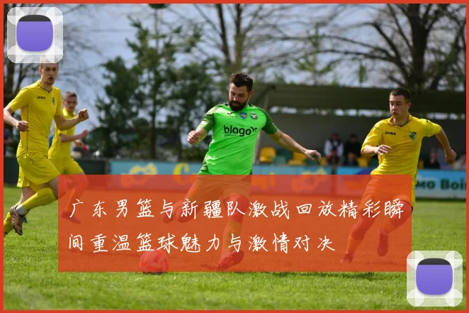 广东男篮与新疆队激战回放精彩瞬间重温篮球魅力与激情对决