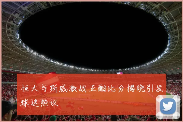 恒大与斯威激战正酣比分揭晓引发球迷热议