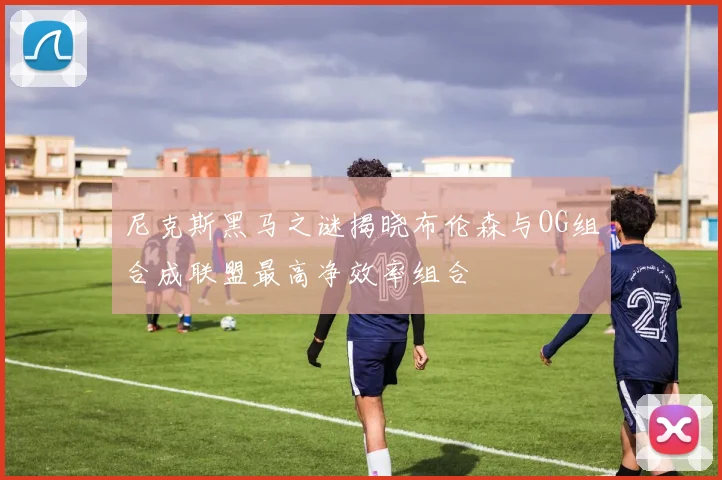 尼克斯黑马之谜揭晓布伦森与OG组合成联盟最高净效率组合