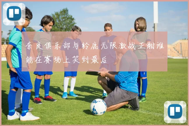 奈良俱乐部与铃鹿无限激战正酣谁能在赛场上笑到最后