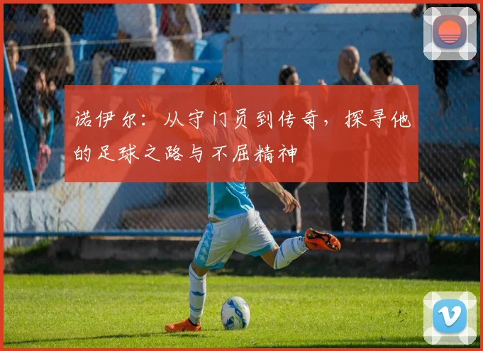 诺伊尔：从守门员到传奇，探寻他的足球之路与不屈精神