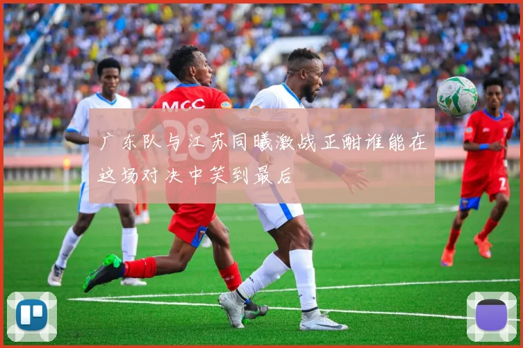 广东队与江苏同曦激战正酣谁能在这场对决中笑到最后