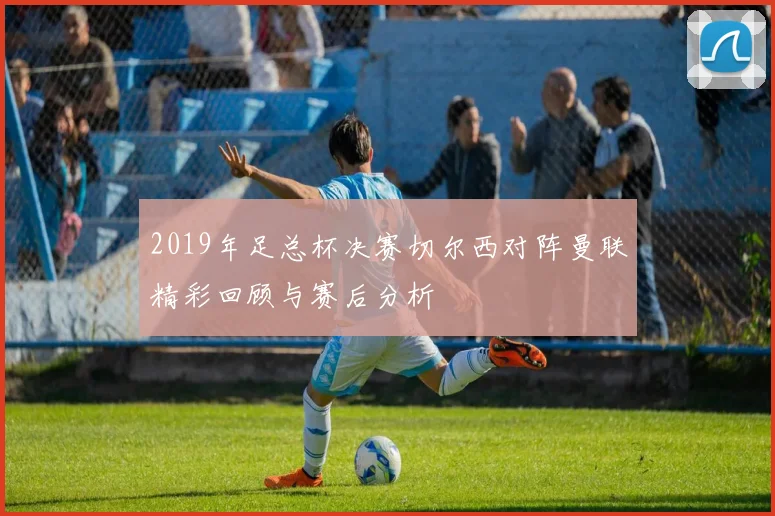 2019年足总杯决赛切尔西对阵曼联精彩回顾与赛后分析