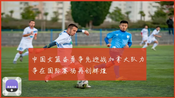 中国女篮奋勇争先迎战加拿大队力争在国际赛场再创辉煌