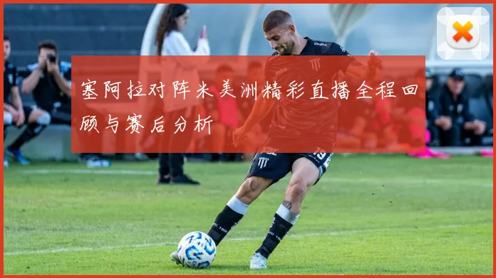 塞阿拉对阵米美洲精彩直播全程回顾与赛后分析