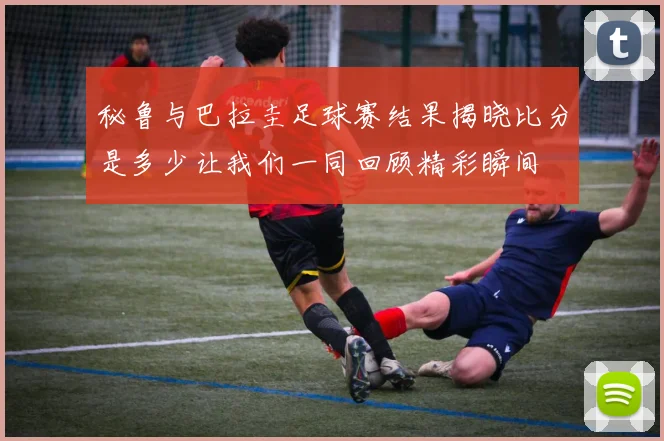 秘鲁与巴拉圭足球赛结果揭晓比分是多少让我们一同回顾精彩瞬间