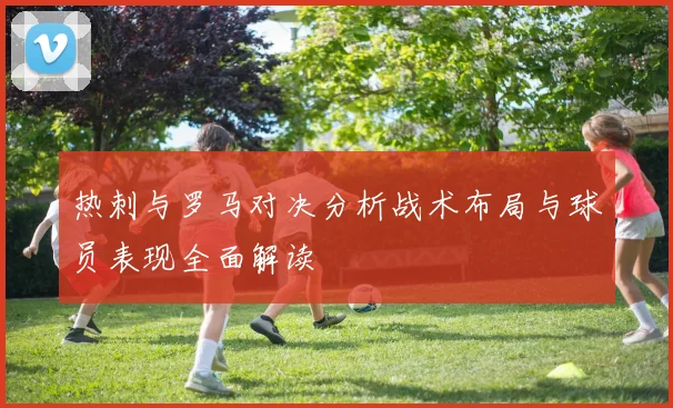 热刺与罗马对决分析战术布局与球员表现全面解读