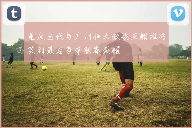 重庆当代与广州恒大激战正酣谁将笑到最后争夺联赛荣耀