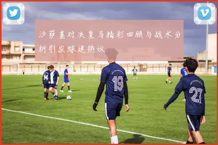 沙萨基对决皇马精彩回顾与战术分析引发球迷热议