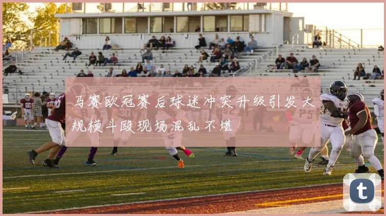 马赛欧冠赛后球迷冲突升级引发大规模斗殴现场混乱不堪