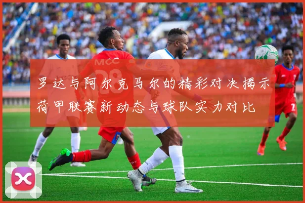 罗达与阿尔克马尔的精彩对决揭示荷甲联赛新动态与球队实力对比