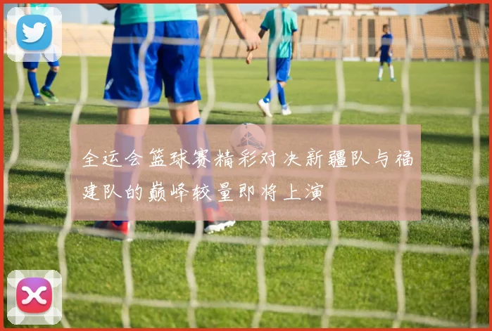 全运会篮球赛精彩对决新疆队与福建队的巅峰较量即将上演