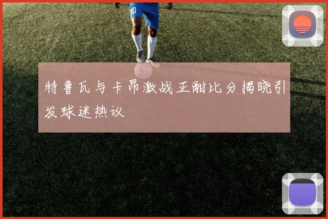 特鲁瓦与卡昂激战正酣比分揭晓引发球迷热议