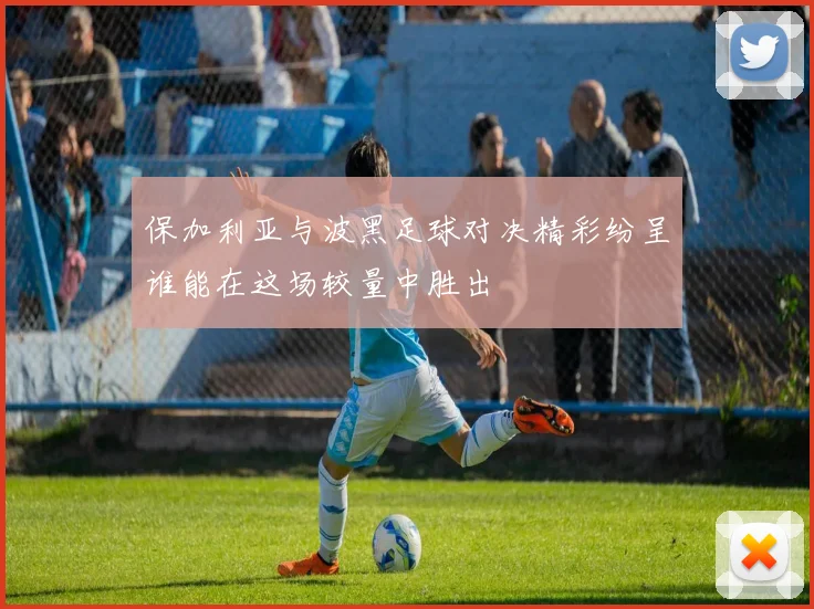 保加利亚与波黑足球对决精彩纷呈谁能在这场较量中胜出