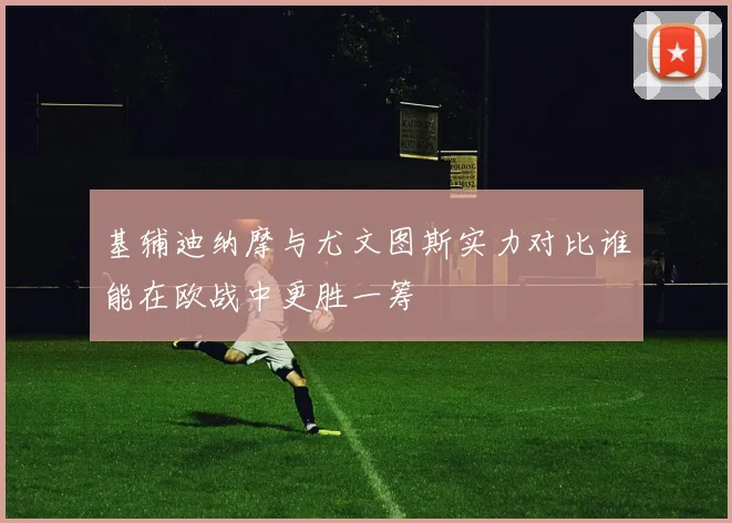 基辅迪纳摩与尤文图斯实力对比谁能在欧战中更胜一筹