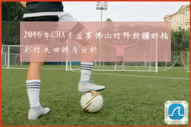 2016年CBA季后赛佛山对阵新疆的精彩对决回顾与分析