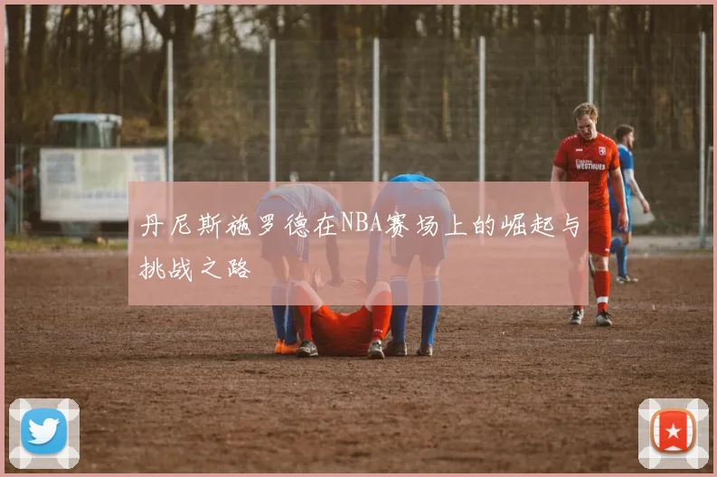 丹尼斯施罗德在NBA赛场上的崛起与挑战之路